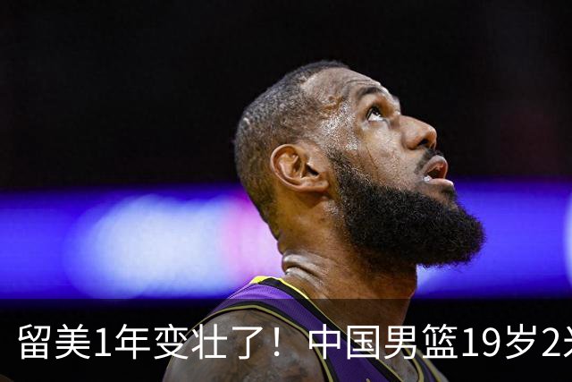 留美1年变壮了！中国男篮19岁2米06新星蜕变：效力NCAA名校，化身魔鬼筋肉人
